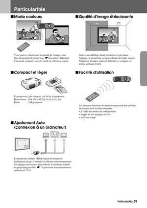 Page 37Particularités-35
Particularités
fMode couleurs
Vous pouvez sélectionner la qualité de limage selon 
lenvironnement de projection. sla section Sélection 
dun mode couleurs dans le Guide de référence rapide
fCompact et léger
Le projecteur, très compact, est facile à transporter.
Dimensions : 29,4 (P) × 40,2 (L) × 11,4 (H) cm
Poids  :  3,6kg environ
fAjustement Auto
(connexion à un ordinateur)
Le projecteur analyse lID de signal provenant de 
lordinateur auquel il est relié et effectue automatiquement 
les...