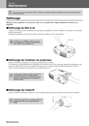 Page 5452-Maintenance
Annexes
Maintenance
Nettoyage
Nettoyez votre projecteur sil est devenu sale ou si la qualité des images projetées commence à se 
dégrader.
fNettoyage du filtre à air
Un filtre à air bouché par une accumulation de poussière peut empêcher une bonne ventilation et provoquer une surchauffe 
nuisible au projecteur.
En gardant le projecteur à lhorizontale, aspirez la poussière du filtre à air avec un aspirateur.
fNettoyage de lextérieur du projecteur
Nettoyez lextérieur du projecteur en...