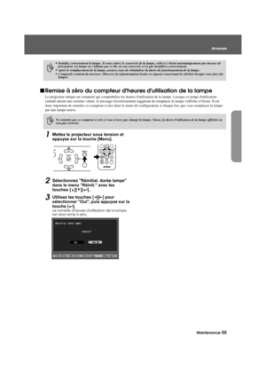 Page 57Maintenance-55
Annexes
Appendix.fm3/9/04
fRemise à zéro du compteur dhe ures dutilisation de la lampe
Le projecteur intègre un compteur qui comptabilise les heures dutilisation de la lampe. Lorsque ce temps dutilisation 
cumulé atteint une certaine valeur, le message davertissement  suggérant de remplacer la lampe saffiche à lécran. Il est 
donc important de remettre ce compteur à zéro dans le menu  de configuration, à chaque fois que vous remplacez la lampe 
par une lampe neuve.
1Mettez le projecteu r...