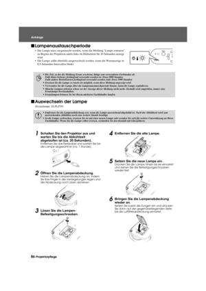 Page 8886-Projektorpflege
Anhänge
Appendix.fm3/9/04
f
Lampenaustauschperiode
• Die Lampe muss ausgetauscht werden,  wenn die Meldung Lampe erneuern 
zu Beginn der Projektion unten links im Bildschirm für 30 Sekunden anzeigt 
wird.
• Die Lampe sollte ebenfalls ausgewechse lt werden, wenn die Warnanzeige in 
0,5-Sekunden-Intervallen blinkt.
f Auswechseln der Lampe
(Ersatzlampe: ELPLP29)
1Schalten Sie den Projektor aus und 
warten Sie bis die Abkühlzeit 
abgelaufen ist (c a. 20 Sekunden).
Entfernen Sie das...