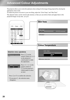 Page 2220
Advanced Colour Adjustments
The projector allows you to select the optimum colour settings for the images being projected by selecting the 
appropriate colour mode. 
To render the picture even more to your own liking, adjust the “Color Temp.” and “Skin Tone”.
The adjusted values can be stored in the memory so that you can retrieve them and apply them to the 
projected images at any time.  p.22
Colour Temperature Skin Tone
Selection menu operations
Colour Temperature Skin Tone
* If you press     , the...