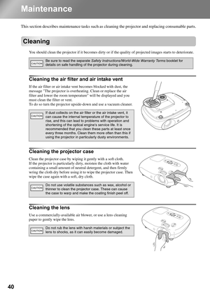 Page 4240
Maintenance
This section describes maintenance tasks such as cleaning the projector and replacing consumable parts.
Cleaning
You should clean the projector if it becomes dirty or if the quality of projected images starts to deteriorate.
Cleaning the air filter and air intake vent
If the air filter or air intake vent becomes blocked with dust, the 
message The projector is overheating. Clean or replace the air 
filter and lower the room temperature will be displayed and you 
must clean the filter or...