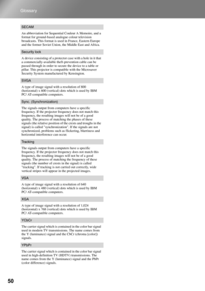 Page 5250
Glossary
SECAM
An abbreviation for Sequential Couleur A Memoire, and a 
format for ground-based analogue colour television 
broadcasts. This format is used in France, Eastern Europe 
and the former Soviet Union, the Middle East and Africa.
Security lock
A device consisting of a protector case with a hole in it that 
a commercially-available theft-prevention cable can be 
passed through in order to secure the device to a table or 
pillar. This projector is compatible with the Microsaver 
Security...