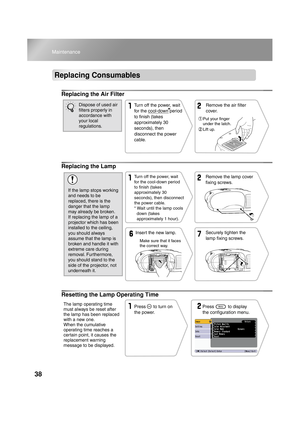 Page 4038
Maintenance
Replacing Consumables
Replacing the Air Filter
Replacing the Lamp
Resetting the Lamp Operating Time
Turn off the power, wait 
for the cool-down period 
to finish (takes 
approximately 30 
seconds), then 
disconnect the power 
cable.Remove the air filter 
cover.
Put your finger 
under the latch.
Lift up.
Dispose of used air 
filters properly in 
accordance with 
your local 
regulations.
Remove the lamp cover 
fixing screws.
Securely tighten the 
lamp fixing screws. Insert the new lamp.Turn...