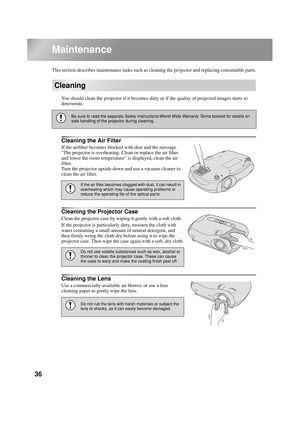 Page 3836
Maintenance
This section describes maintenance tasks such as cleaning the projector and replacing consumable parts.
Cleaning
You should clean the projector if it becomes dirty or if the quality of projected images starts to 
deteriorate.
Cleaning the Air Filter
If the airfilter becomes blocked with dust and the message 
The projector is overheating. Clean or replace the air filter 
and lower the room temperature is displayed, clean the air 
filter.
Turn the projector upside-down and use a vacuum...