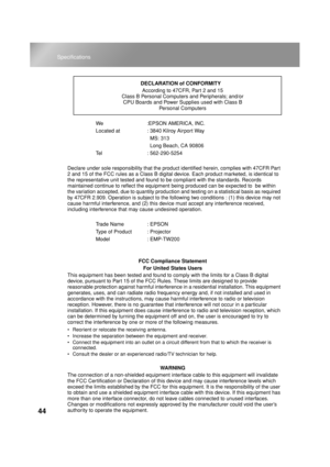 Page 4644
Specifications
We :EPSON AMERICA, INC.
Located at  : 3840 Kilroy Airport Way
  MS: 313
  Long Beach, CA 90806
Tel : 562-290-5254
Declare under sole responsibility that the product identified herein, complies with 47CFR Part 
2 and 15 of the FCC rules as a Class B digital device. Each product marketed, is identical to 
the representative unit tested and found to be compliant with the standards. Records 
maintained continue to reflect the equipment being produced can be expected to  be within 
the...