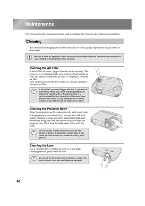 Page 4240
TW500_English
Maintenance
This section describes maintenance tasks such as cleaning the projector and replacing consumables.
Cleaning
You should clean the projector if it becomes dirty or if the quality of projected images starts to 
deteriorate.
Cleaning the Air Filter
If the airfilter becomes clogged with dust or the message The 
projector is overheating. Make sure nothing is blocking the air 
vent, and clean or replace the air filter. is displayed, clean the 
air filter.
Turn the projector...