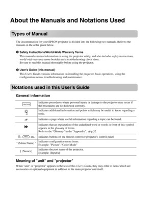 Page 2About the Manuals and Notations Used
Types of Manual
The documentation for your EPSON projector is divided into the following two manuals. Refer to the 
manuals in the order given below.
Safety Instructions/World-Wide Warranty Terms
This manual contains information on using the projector safely, and also includes safety instructions, 
world-wide warranty terms booklet and a troubleshooting check sheet.
Be sure to read this manual thoroughly before using the projector.
User’s Guide (this manual)
This...