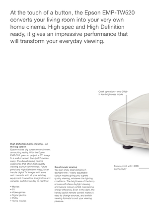 Page 2High Definition home viewing – on
the big screen
Epson makes big screen entertainment
an exciting reality. With the Epson
EMP-520, you can project a 60” image
to a wall or screen from just 2 metres
away. It’s a breathtaking cinema
experience that offers high quality
viewing at your convenience. Future
proof and High Definition ready, it can
handle digital TV images with ease
and connects with all your existing
equipment. Innovative, imaginative and
versatile, switch it on day or night for:
• Movies
•TV
•...