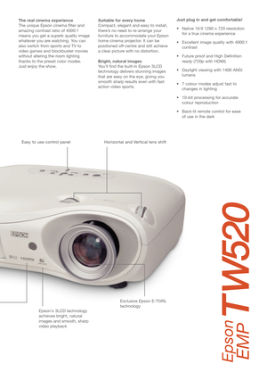 Page 3Just plug in and get comfortable!
• Native 16:9 1280 x 720 resolution
for a true cinema experience
• Excellent image quality with 4000:1
contrast
• Future proof and High Definition
ready (720p with HDMI)
• Daylight viewing with 1400 ANSI
lumens 
• 7 colour modes adjust fast to
changes in lighting
• 10-bit processing for accurate
colour reproduction
• Back-lit remote control for ease 
of use in the dark  The real cinema experience 
The unique Epson cinema filter and
amazing contrast ratio of 4000:1
means...