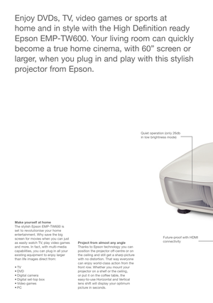 Page 2Make yourself at home 
The stylish Epson EMP-TW600 is 
set to revolutionise your home
entertainment. Why save the big
screen for movies when you can just
as easily watch TV, play video games
and more. In fact, with multi-media
capabilities, you can plug in all your
existing equipment to enjoy larger
than life images direct from: 
•TV
• DVD
• Digital camera
• Digital set-top box
• Video games
•PCProject from almost any angle
Thanks to Epson technology you can
position the projector off-centre or on
the...