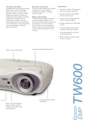 Page 3Key features 
• Native 16:9 1280 x 720 resolution
for a true cinema experience
• Excellent definition with 5000:1
best-in-class contast 
• Future proof and High Definition
ready – 720p with HDMI
• Daylight viewing with 1600 ANSI
lumens 
• 7 colour modes, adjust quickly 
to different lighting conditions
• 10-bit processing for accurate
colour reproduction 
• Back-lit remote control for ease 
of use in the dark  The future looks bright
Embedded with advanced technology,
Epson home cinema is helping to...