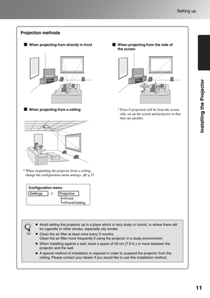 Page 1311
Setting up
Installing the Projector
* When suspending the projector from a ceiling, 
change the configuration menu settings.       p.33
Projection methods
When projecting from directly in front
When projecting from a cellingWhen projecting from the side of 
the screen
* Even if projection will be from the screen 
side, set up the screen and projector so that 
they are parallel.
Configuration menu
Settings Projection
Front
Front/Ceiling
Avoid setting the projector up in a place which is very dusty or...