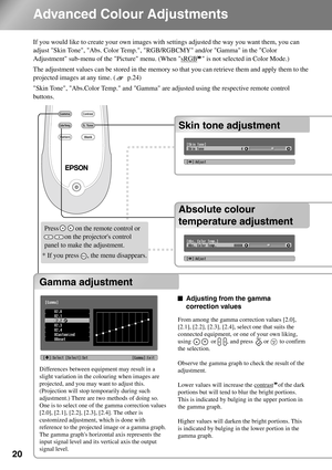 Page 2220
Advanced Colour Adjustments
If you would like to create your own images with settings adjusted the way you want them, you can 
adjust Skin Tone, Abs. Color Temp., RGB/RGBCMY and/or Gamma in the Color 
Adjustment sub-menu of the Picture menu. (When sRGB
 is not selected in Color Mode.)
The adjustment values can be stored in the memory so that you can retrieve them and apply them to the 
projected images at any time. (  p.24)
Skin Tone, Abs.Color Temp. and Gamma are adjusted using the respective remote...
