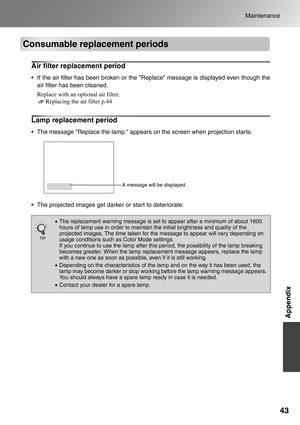 Page 4543
Maintenance
Appendix
Consumable replacement periods
Air filter replacement period
 If the air filter has been broken or the Replace message is displayed even though the
air filter has been cleaned.
Replace with an optional air filter. 
Replacing the air filter p.44
Lamp replacement period
 The message Replace the lamp. appears on the screen when projection starts.
 The projected images get darker or start to deteriorate.
•The replacement warning message is set to appear after a minimum of about...