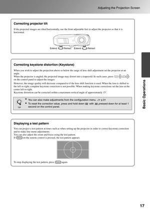 Page 1917
Adjusting the Projection Screen
Basic Operations
Correcting projector tilt
Correcting keystone distortion 
(Keystone)
Displaying a test pattern
If the projected images are tilted horizontally, use the front adjustable feet to adjust the projector so that it is 
horizontal.
Correcting projector tilt
Extend Retract Extend Retract
Correcting keystone distortion (Keystone)
When you wish to adjust the projection above or below the range of lens shift adjustment set the projector at an 
angle.
When the...