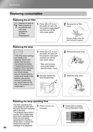 Page 4644
Maintenance
Replacing consumables
Replacing the air filter
Replacing the lamp
Resetting the lamp operating time
Remove the air filter 
cover.
Put your finger under the 
latch and pull it upward.
Press       or      to turn 
the power off, wait until 
the projector cools down, 
and then turn off the 
main power switch.Dispose of used air 
filters properly in 
accordance with 
your local 
regulations.
Air Filter: 
Polypropylene
TIP
* Wait until the lamp 
cools down (takes 
approximately 1 hour).Remove...