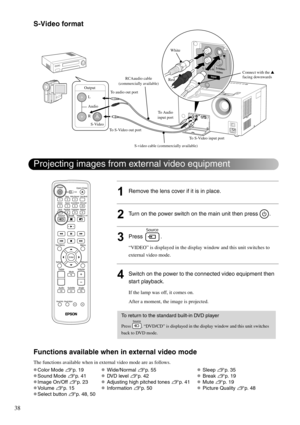 Page 4038
S-Video format
1Remove the lens cover if it is in place.
2Turn on the power switch on the main unit then press  .
3Press .
“VIDEO” is displayed in the display window and this unit switches to 
external video mode. 
4Switch on the power to the connected video equipment then 
start playback. 
If the lamp was off, it comes on.
After a moment, the image is projected.
Functions available when in external video mode
The functions available when in external video mode are as follows.
vColor Mode sp. 19 v...