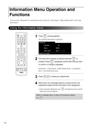 Page 5250
You can set the “Information” for checking the status of this unit, “Video Signal”, “High Altitude Mode”, and “Lamp-
Hours Reset”. 
1Press  during projection.
The following Information is displayed.
2The menu item changes as follows whenever   is 
pressed. Press   repeatedly until the item that you want 
to confirm or change is displayed.
Information → Video Signal → High Altitude Mode → Lamp-Hours 
Reset → Exit Information menu
3Press   to make your adjustments.
4When left in an unchanged state for a...