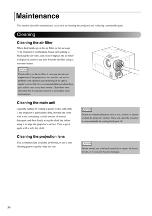 Page 5856
This section describes maintenance tasks such as cleaning the projector and replacing consumable parts.
Cleaning the air filter
When dust builds up on the air filter, or the message 
“The projector is overheating. Make sure nothing is 
blocking the air vents, and clean or replace the air filter” 
is displayed, remove any dust from the air filter using a 
vaccum cleaner.
Cleaning the main unit
Cleaning the projection lens
Maintenance
If dust collects on the air filter, it can cause the internal...