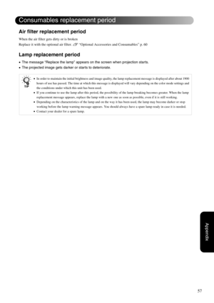 Page 5957
Appendix
Air filter replacement period
When the air filter gets dirty or is broken
Replace it with the optional air filter. s “Optional Accessories and Consumables” p. 60 
Lamp replacement period
•The message “Replace the lamp” appears on the screen when projection starts.
•The projected image gets darker or starts to deteriorate.
•In order to maintain the initial brightness and image quality, the lamp replacement message is displayed after about 1900 
hours of use has passed. The time at which this...