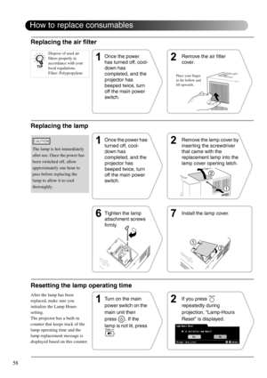 Page 6058
How to replace consumables
Replacing the air filter
Replacing the lamp
The lamp is hot immediately 
after use. Once the power has 
been switched off, allow 
approximately one hour to 
pass before replacing the 
lamp to allow it to cool 
thoroughly.
Once the power 
has turned off, cool-
down has 
completed, and the 
projector has 
beeped twice, turn 
off the main power 
switch.Remove the air filter 
cover.
Once the power has 
turned off, cool-
down has 
completed, and the 
projector has 
beeped twice,...