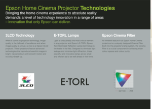Page 4Epson Home Cinema Projector TechnologiesBringing the home cinema experience to absolute reality  
demands a level of technology innovation in a range of areas 
  – innovation that only Epson can deliver.3LCD TechnologyWhen it comes to projector technology, image 
quality is the hallmark of excellence and when 
image quality is a must, so too is an Epson 3LCD 
projector. These projectors feature advanced 
technologies that reproduce beautiful images  in 
bright, natural colours with smooth motion  and 
no...