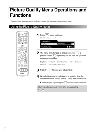 Page 5654
You can perform adjustments on the brightness, contrast, and other values of the projected image.
1Press  during projection.
The following menu is displayed.
2The menu item changes as follows whenever   is 
pressed. Press   repeatedly until the item that you want 
to change is displayed. 
Brightness → Contrast → Color Saturation → Tint → Sharpness → 
Keystone → Exit Picture Quality menu
3Press   to make your adjustments.
4When left in an unchanged state for a period of time, the 
adjustment closes and...