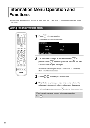 Page 5856
You can set the “Information” for checking the status of this unit, “Video Signal”, “High Altitude Mode”, and “Reset 
Lamp Hours”. 
1Press  during projection.
The following Information is displayed.
2The menu item changes as follows whenever   is 
pressed. Press   repeatedly until the item that you want 
to confirm or change is displayed.
Information → Video Signal → High Altitude Mode → Reset Lamp 
Hours → Exit Information menu
3Press   to make your adjustments.
4When left in an unchanged state for a...