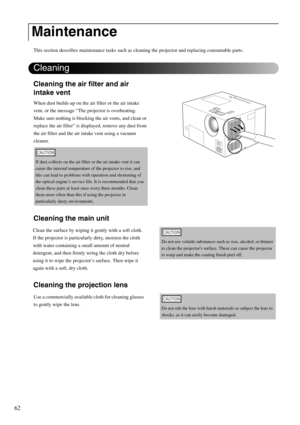 Page 6462
This section describes maintenance tasks such as cleaning the projector and replacing consumable parts.
Cleaning the air filter and air 
intake vent
When dust builds up on the air filter or the air intake 
vent, or the message “The projector is overheating. 
Make sure nothing is blocking the air vents, and clean or 
replace the air filter” is displayed, remove any dust from 
the air filter and the air intake vent using a vacuum 
cleaner.
Cleaning the main unit
Cleaning the projection lens
Maintenance...