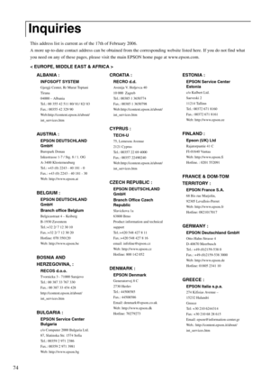 Page 7674
This address list is current as of the 17th of February 2006.
A more up-to-date contact address can be obtained from the corresponding website listed here. If you do not find what 
you need on any of these pages, please visit the main EPSON home page at www.epson.com. 
< EUROPE, MIDDLE EAST & AFRICA > 
Inquiries
ALBANIA :
INFOSOFT SYSTEM
Gjergji Center, Rr Murat Toptani 
Tirana
04000 – Albania
Tel.: 00 355 42 511 80/ 81/ 82/ 83
Fax.: 00355 42 329 90
Web:http://content.epson.it/about/
int_services.htm...