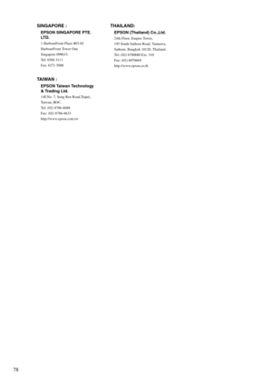 Page 8078
SINGAPORE :
EPSON SINGAPORE PTE. 
LT D .
1 HarbourFront Place #03-02
HarbourFront Tower One
Singapore 098633.
Tel: 6586 3111
Fax: 6271 5088
TAIWAN :
EPSON Taiwan Technology 
& Trading Ltd.
14F,No. 7, Song Ren Road,Taipei, 
Ta i w a n ,  RO C .
Tel: (02) 8786-6688
Fax: (02) 8786-6633
http://www.epson.com.tw
THAILAND:
EPSON (Thailand) Co.,Ltd.
24th Floor, Empire Tower,
195 South Sathorn Road, Yannawa, 
Sathorn, Bangkok 10120, Thailand.
Tel: (02) 6700680 Ext. 310
Fax: (02) 6070669
http://www.epson.co.th 