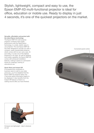 Page 2Stylish, lightweight, compact and easy to use, the 
Epson EMP-X3 multi-functional projector is ideal for 
office, education or mobile use. Ready to display in just 
4 seconds, it’s one of the quickest projectors on the market.
Versatile, affordable and packed with
the latest Epson technology
The Epson EMP-X3 multi-purpose
projector combines high quality
performance with the latest Epson
technology, in a sleek, stylish, easy to
use projector. The new Epson EMP-X3
has been designed to provide you with a...