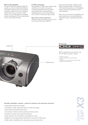 Page 3Multi-media capability
The Epson EMP-X3 supports SXGA PC
signals, as well as being High Definition
compatible, allowing you to view higher
resolution images and movies. Optional
cables allow you to connect to other
media, such as DVD players and digital
cameras, bringing to life any presentation
in rich, multi-media formats.E-TORL technology
Our patented E-TORL lamp ensures clear
visibility even in light rooms giving
increased brightness for lower power
consumption than standard lamps.
Smaller, brighter,...