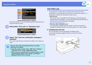 Page 21Security Functions
21
Check the buttons you can use and the operations they perform in 
the guide under the menu.
B
Select either Full Lock or Operation Lock.
C
Select Yes when the confirmation message is 
displayed.The control panel buttons are locked according to the setting you 
chose.
Anti-Theft Lock
As the projector is often setup on ceiling mounts and left in rooms 
unattended, it is possible that someone may try and take the projector, so 
the projector includes the following security devices.
...