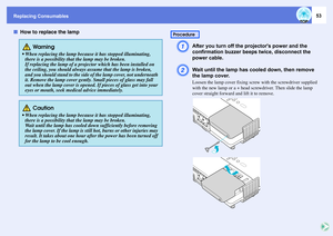 Page 53Replacing Consumables
53
fHow to replace the lamp
A
After you turn off the projectors power and the 
confirmation buzzer beeps twice, disconnect the 
power cable. 
B
Wait until the lamp has cooled down, then remove 
the lamp cover. Loosen the lamp cover fixing screw with the screwdriver supplied 
with the new lamp or a + head screwdriver. Then slide the lamp 
cover straight forward and lift it to remove. 
 Wa r ning
 When replacing the lamp because it has stopped illuminating, 
there is a possibility...