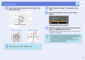Page 58Saving a Users Logo
58
D
Move the box to select the part of the image to use 
as the users logo. 
E
When Select this image? is displayed, select 
Yes.
F
Select the zoom factor from the zoom setting 
screen.
G
When the message Save this image as the Users 
Logo? is displayed, select Yes.The image is saved. After the image has been saved, the message 
Completed is displayed. 
q
You can save at up to 400
^300 dots in size. 
Using the remote control Using  the  control  panel
q
 Saving the users logo may...