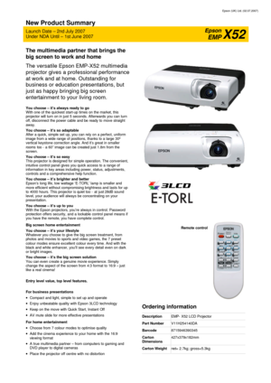 Page 1Epson (UK) Ltd. (02.07.2007) 
New Product Summary 
Launch Date – 2nd July 2007 
Under NDA Until – 1st June 2007 
Epson 
EMP X52 
The multimedia partner that brings the 
big screen to work and home 
The versatile Epson EMP-X52 multimedia 
projector gives a professional performance 
at work and at home. Outstanding for 
business or education presentations, but 
just as happy bringing big screen 
entertainment to your living room. 
 You choose – it’s always ready to go With one of the quickest start-up...