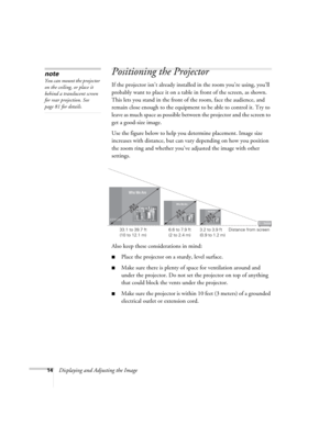 Page 1414Displaying and Adjusting the Image
Positioning the Projector
If the projector isn’t already installed in the room you’re using, you’ll 
probably want to place it on a table in front of the screen, as shown. 
This lets you stand in the front of the room, face the audience, and 
remain close enough to the equipment to be able to control it. Try to 
leave as much space as possible between the projector and the screen to 
get a good-size image. 
Use the figure below to help you determine placement. Image...
