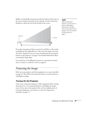 Page 15Displaying and Adjusting the Image15
Ideally, you should place the projector directly in front of the center of 
the screen, facing it toward the screen squarely. The base of the lens 
should be at about the level of the bottom of the screen. 
If you place the projector below screen level, you’ll have to tilt it up by 
extending the front adjustable foot. This causes the image to become 
“keystone” shaped, but you can correct the distortion by pressing the 
buttons on the projector. See page21 for...