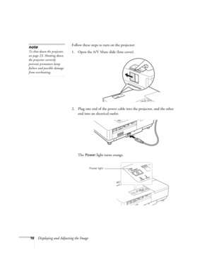 Page 1616Displaying and Adjusting the ImageFollow these steps to turn on the projector: 
1. Open the A/V Mute slide (lens cover). 
2. Plug one end of the power cable into the projector, and the other 
end into an electrical outlet.
The 
Power light turns orange. 
note
To shut down the projector, 
see page 23. Shutting down 
the projector correctly 
prevents premature lamp 
failure and possible damage 
from overheating. 
Power light
EX100_Users Guide.book  Page 16  Wednesday, April 30, 2008  12:08 PM 