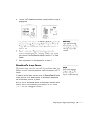 Page 17Displaying and Adjusting the Image17
3. Press the red PPower button on the remote control or on top of 
the projector. 
The projector beeps once and the 
Power light flashes green as the 
projector warms up, then an image begins to appear. When the 
Power light stops flashing and remains green, the projector is 
ready for use. 
4. If you’ve connected a Windows
®-based computer to the 
projector, you may see a New Hardware Wizard screen saying 
your computer has found a plug-and-play monitor; if so, click...