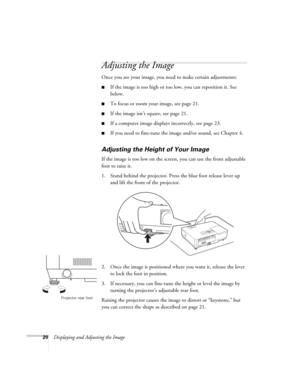 Page 2020Displaying and Adjusting the Image
Adjusting the Image
Once you see your image, you need to make certain adjustments:    
■If the image is too high or too low, you can reposition it. See 
below.
■To focus or zoom your image, see page 21. 
■If the image isn’t square, see page 21.
■If a computer image displays incorrectly, see page 23. 
■If you need to fine-tune the image and/or sound, see Chapter 4.
Adjusting the Height of Your Image
If the image is too low on the screen, you can use the front...