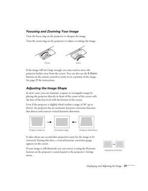 Page 21Displaying and Adjusting the Image21
Focusing and Zooming Your Image
Turn the focus ring on the projector to sharpen the image. 
Turn the zoom ring on the projector to reduce or enlarge the image. 
If the image still isn’t large enough, you may need to move the 
projector farther away from the screen. You can also use the 
E-Zoom 
buttons on the remote control to zoom in on a portion of the image. 
See page 29 for instructions. 
Adjusting the Image Shape
In most cases, you can maintain a square or...