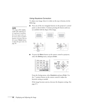 Page 2222Displaying and Adjusting the Image
Using Keystone Correction
To adjust your image when it is wider on the top or bottom, do the 
following:
■Press one of the two triangular buttons on the projector’s control 
panel, as shown below. Continue pressing the button until you 
are satisfied with the shape of the image.
■Or press the Menu button on the remote control or projector, 
select the 
Setting menu, and press Enter. 
From the Setting menu, select 
Keystone and press Enter. Use 
the  pointer button on...