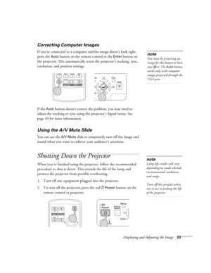 Page 23Displaying and Adjusting the Image23
Correcting Computer Images
If you’re connected to a computer and the image doesn’t look right, 
press the 
Auto button on the remote control or the Enter button on 
the projector. This automatically resets the projector’s tracking, sync, 
resolution, and position settings. 
If the 
Auto button doesn’t correct the problem, you may need to 
adjust the tracking or sync using the projector’s Signal menu. See 
page 49 for more information.
Using the A/V Mute Slide
You can...
