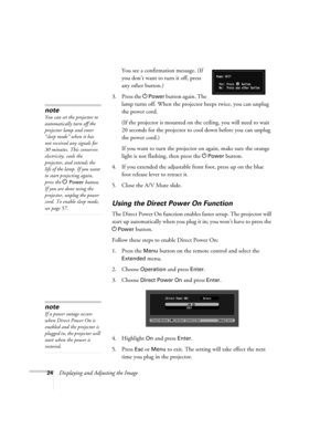 Page 2424Displaying and Adjusting the ImageYou see a confirmation message. (If 
you don’t want to turn it off, press 
any other button.)
3. Press the P
Power button again. The 
lamp turns off. When the projector beeps twice, you can unplug 
the power cord. 
(If the projector is mounted on the ceiling, you will need to wait 
20 seconds for the projector to cool down before you can unplug 
the power cord.)
If you want to turn the projector on again, make sure the orange 
light is not flashing, then press the P...