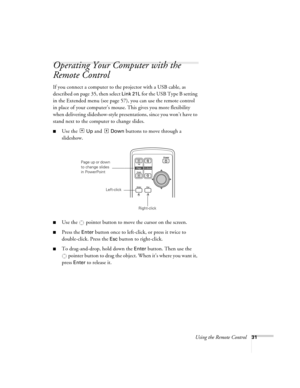 Page 31Using the Remote Control31
Operating Your Computer with the 
Remote Control
If you connect a computer to the projector with a USB cable, as 
described on page 35, then select 
Link 21L for the USB Type B setting 
in the Extended menu (see page 57), you can use the remote control 
in place of your computer’s mouse. This gives you more flexibility 
when delivering slideshow-style presentations, since you won’t have to 
stand next to the computer to change slides. 
■Use the  Up and  Down buttons to move...