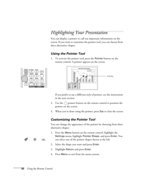 Page 3232Using the Remote Control
Highlighting Your Presentation
You can display a pointer to call out important information on the 
screen. If you want to customize the pointer tool, you can choose from 
three alternative shapes.
Using the Pointer Tool
1. To activate the pointer tool, press the Pointer button on the 
remote control. A pointer appears on the screen.
If you prefer to use a different style of pointer, see the instructions 
in the next section.
2. Use the  pointer button on the remote control to...