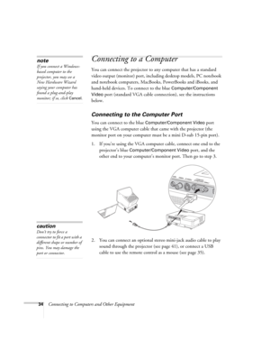 Page 3434Connecting to Computers and Other Equipment
Connecting to a Computer
You can connect the projector to any computer that has a standard 
video output (monitor) port, including desktop models, PC notebook 
and notebook computers, MacBooks, PowerBooks and iBooks, and 
hand-held devices. To connect to the blue 
Computer/Component 
Video
 port (standard VGA cable connection), see the instructions 
below. 
Connecting to the Computer Port
You can connect to the blue Computer/Component Video port 
using the...